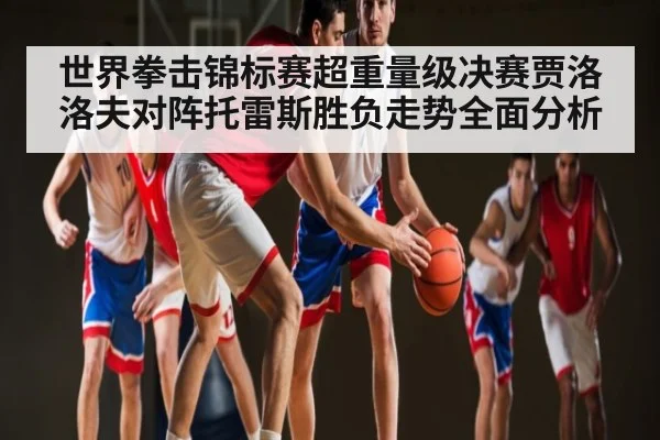 世界拳击锦标赛超重量级决赛贾洛洛夫对阵托雷斯胜负走势全面分析